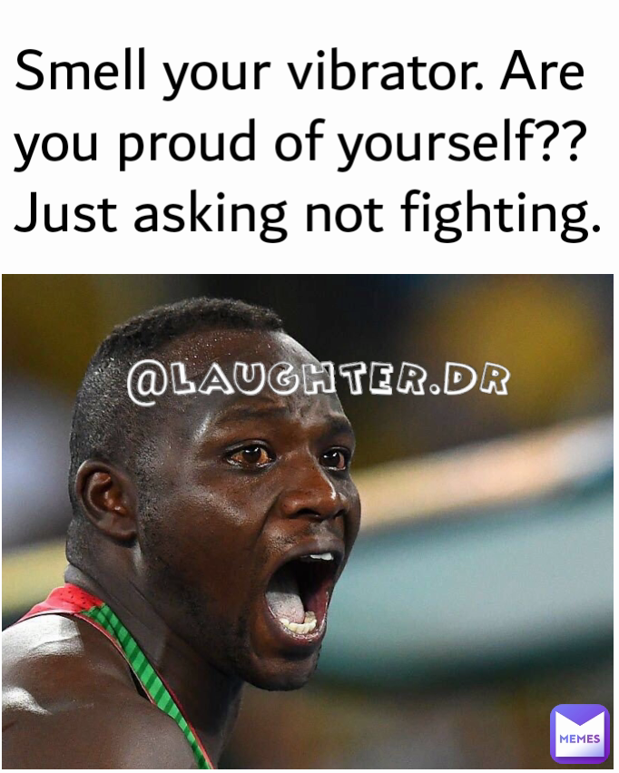 Smell your vibrator. Are you proud of yourself?? Just asking not fighting. 