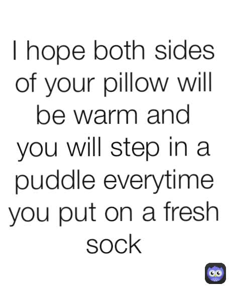 I hope both sides of your pillow will be warm and you will step in a puddle everytime you put on a fresh sock