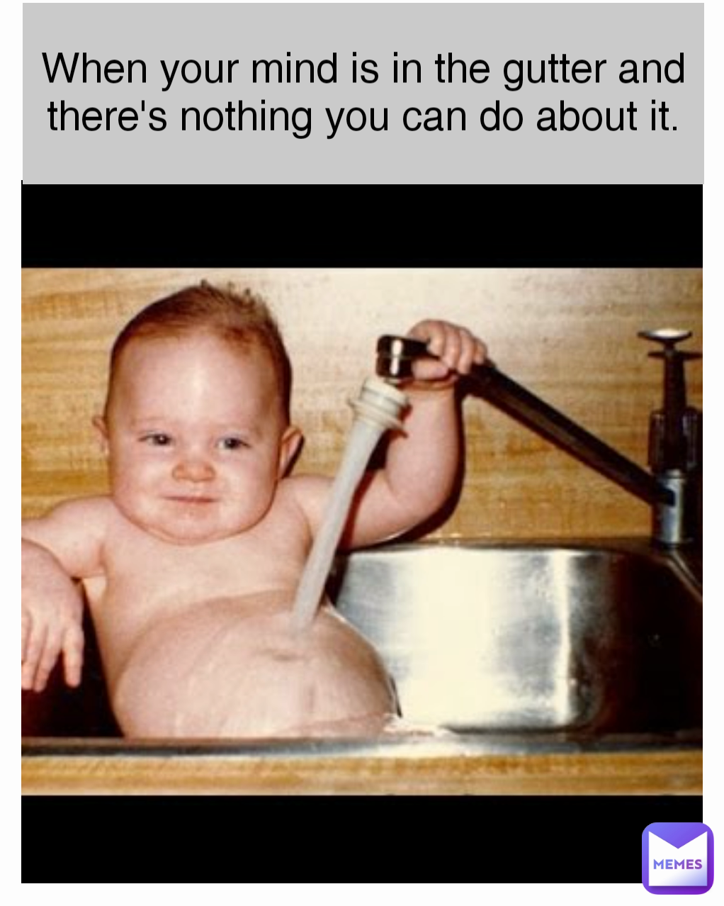 When your mind is in the gutter and there's nothing you can do about it.