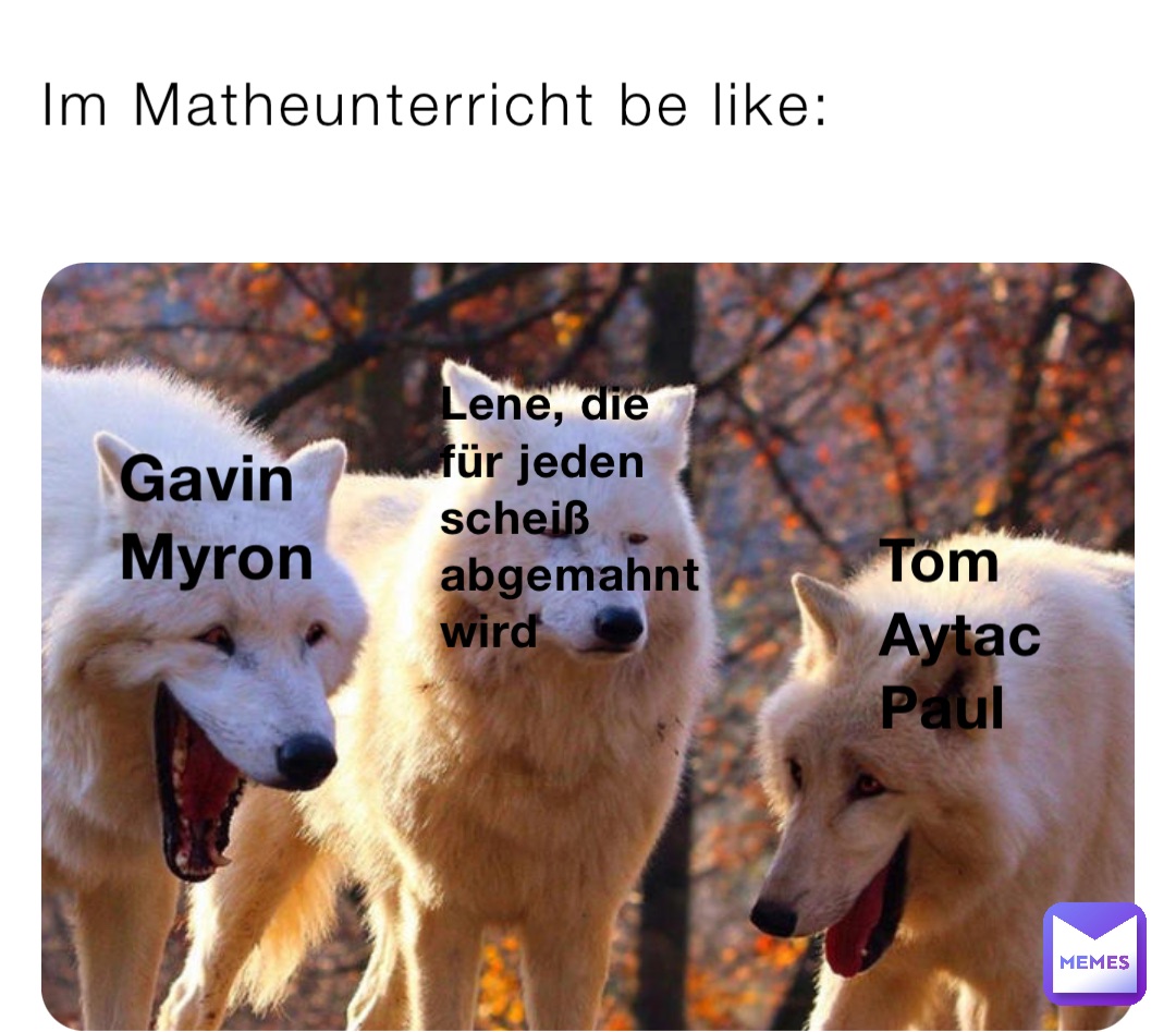 Im Matheunterricht be like: Gavin 
Myron Tom
Aytac
Paul Lene, die für jeden 
scheiß abgemahnt wird