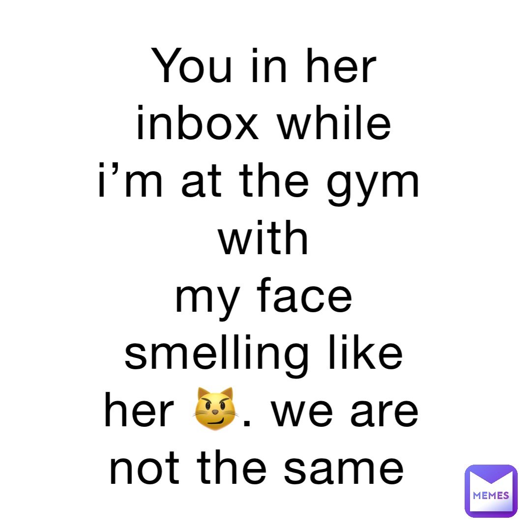 You in her inbox while I’m at the gym with 
my face smelling like her 😼. We are not the same