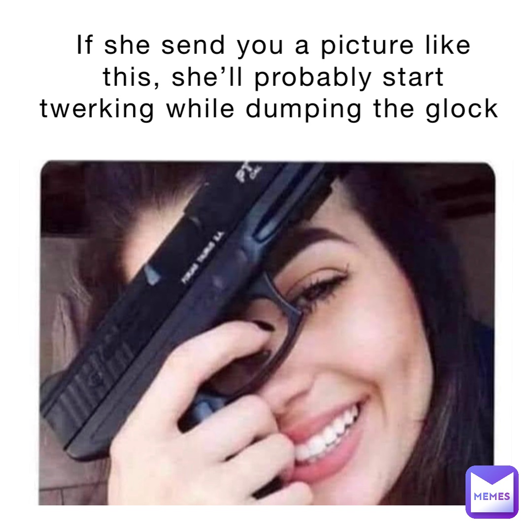 If she send you a picture like this, she’ll probably start twerking while dumping the glock