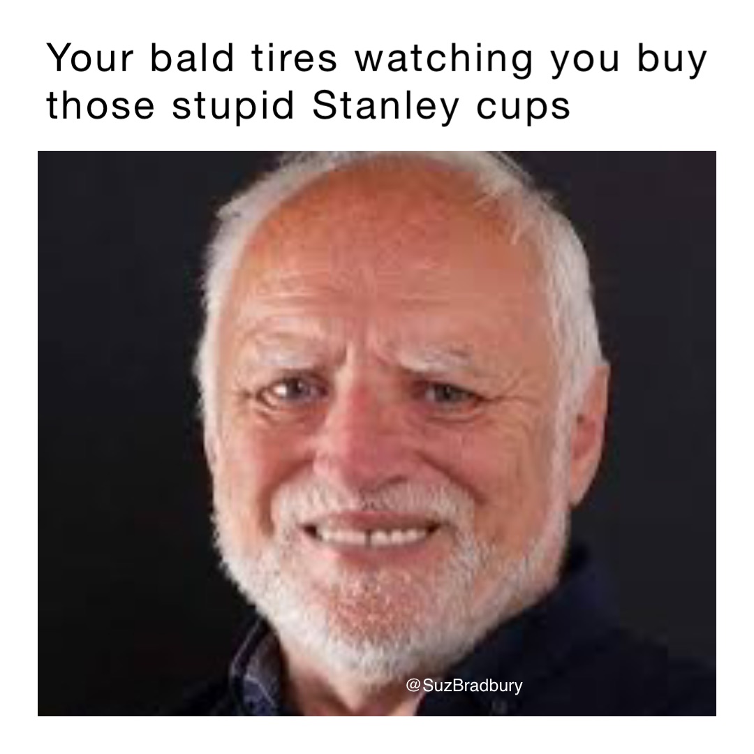 Your bald tires watching you buy those stupid Stanley cups