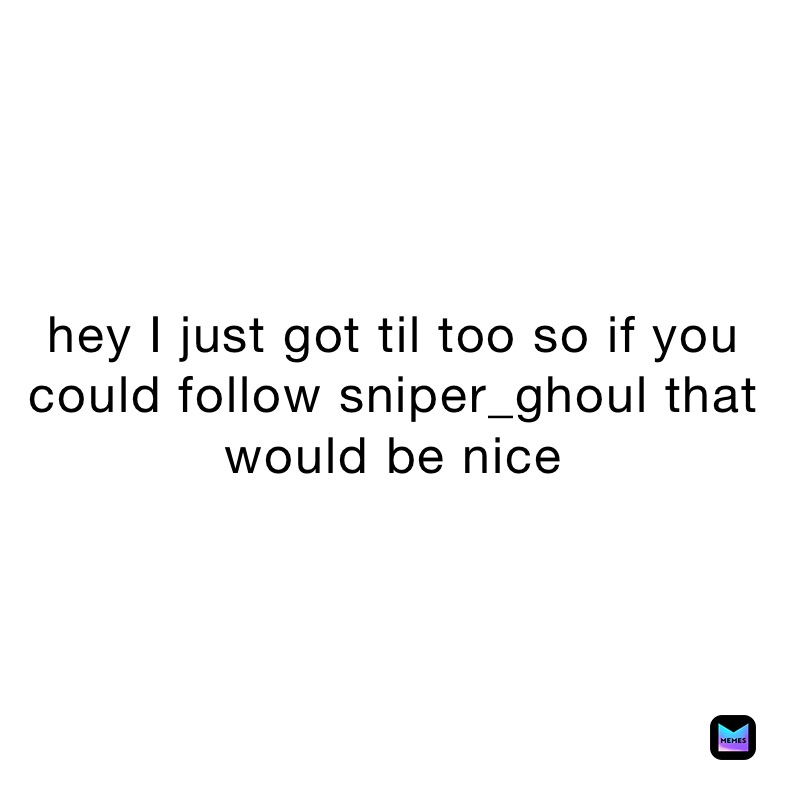 hey I just got til too so if you could follow sniper_ghoul that would be nice