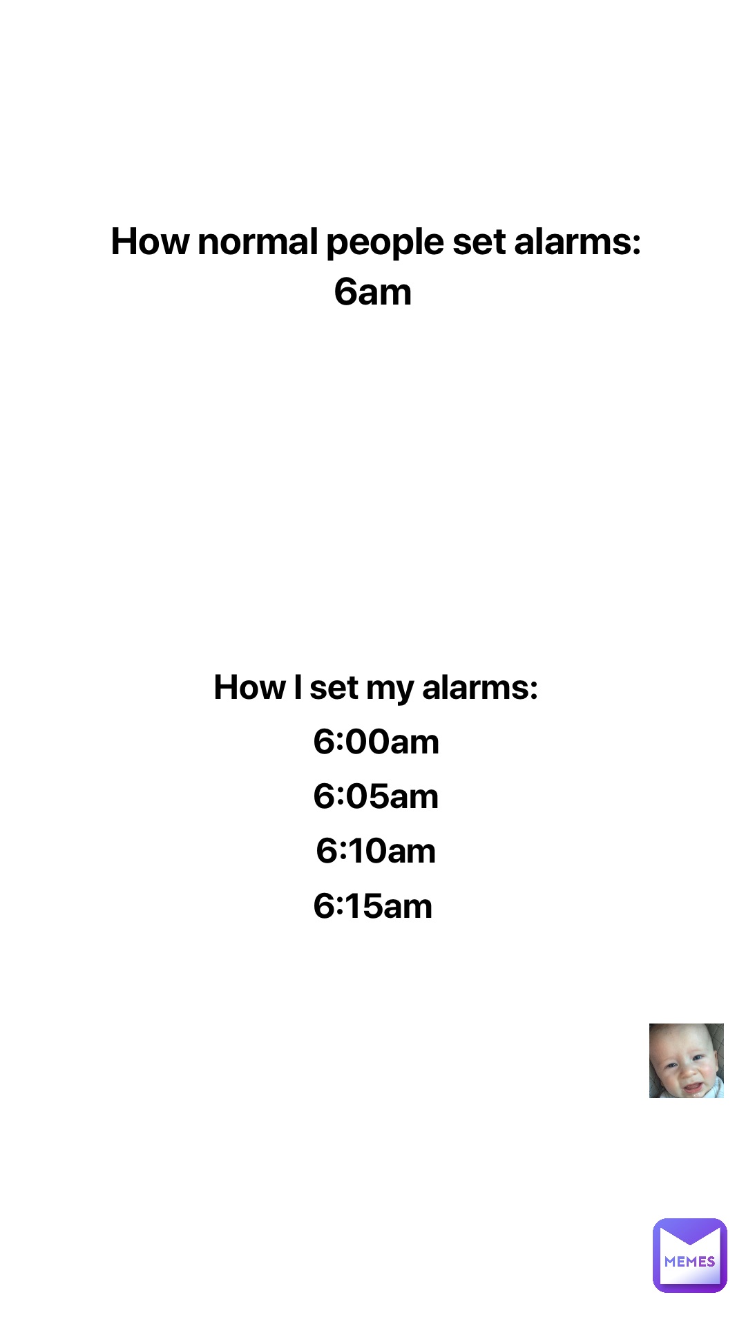 How normal people set alarms: 
6am How I set my alarms: 
6:00am 
6:05am 
6:10am 
6:15am