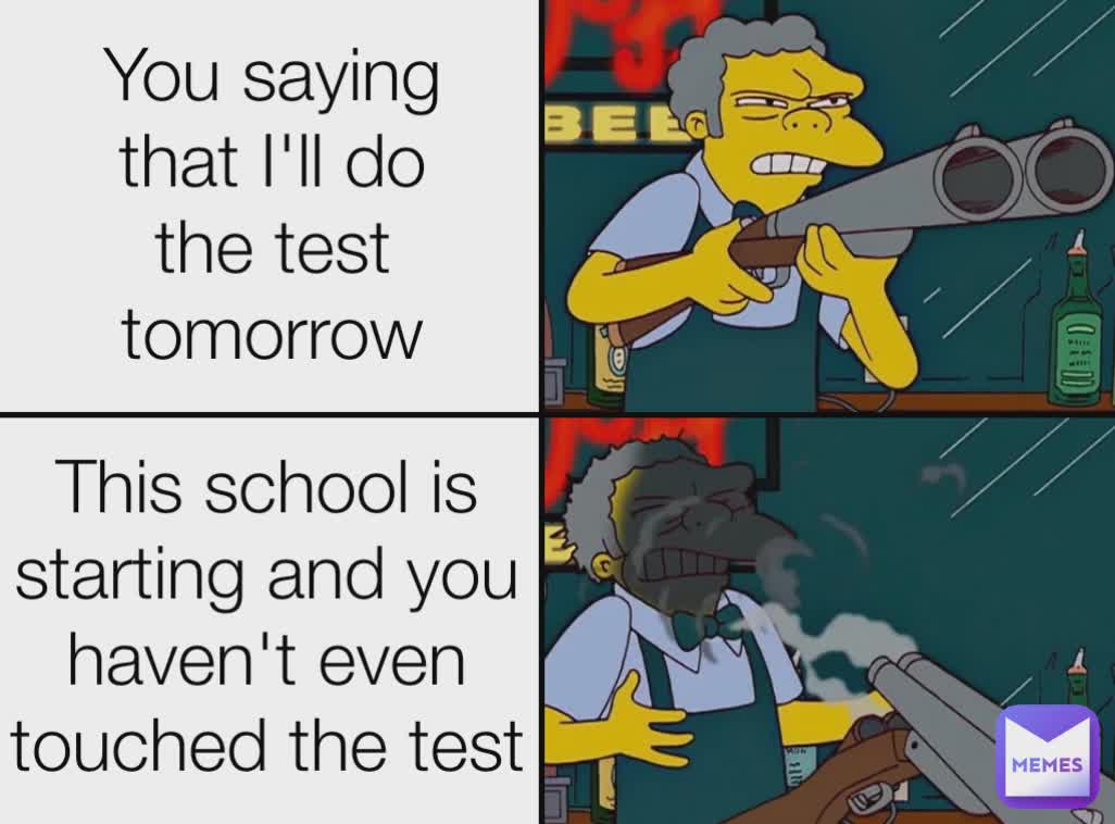 You saying that I'll do the test tomorrow This school is starting and you haven't even touched the test