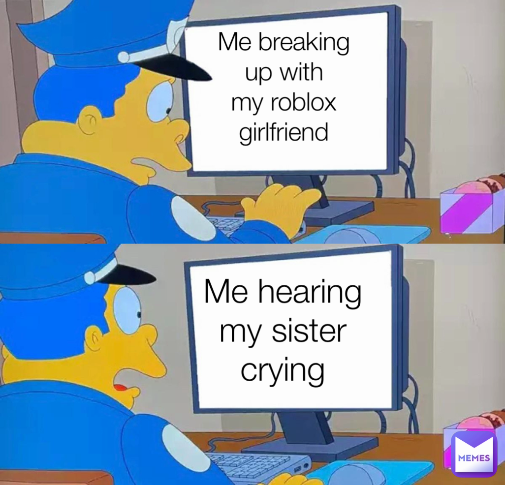 Me breaking up with my roblox girlfriend
 Me hearing my sister crying