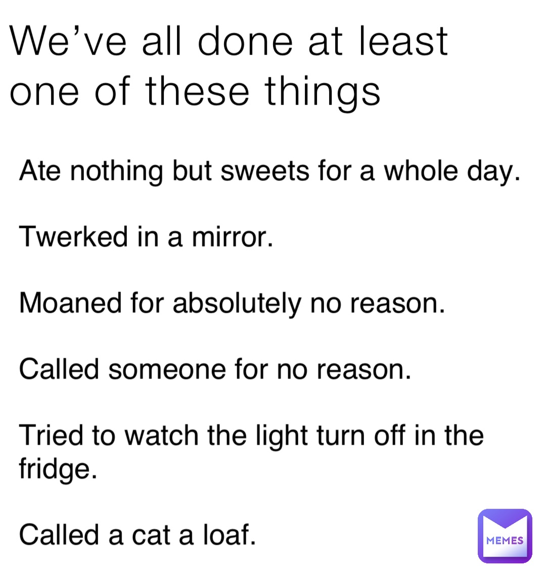 We’ve all done at least one of these things Ate nothing but sweets for a whole day.

Twerked in a mirror.

Moaned for absolutely no reason.

Called someone for no reason.

Tried to watch the light turn off in the fridge.

Called a cat a loaf.