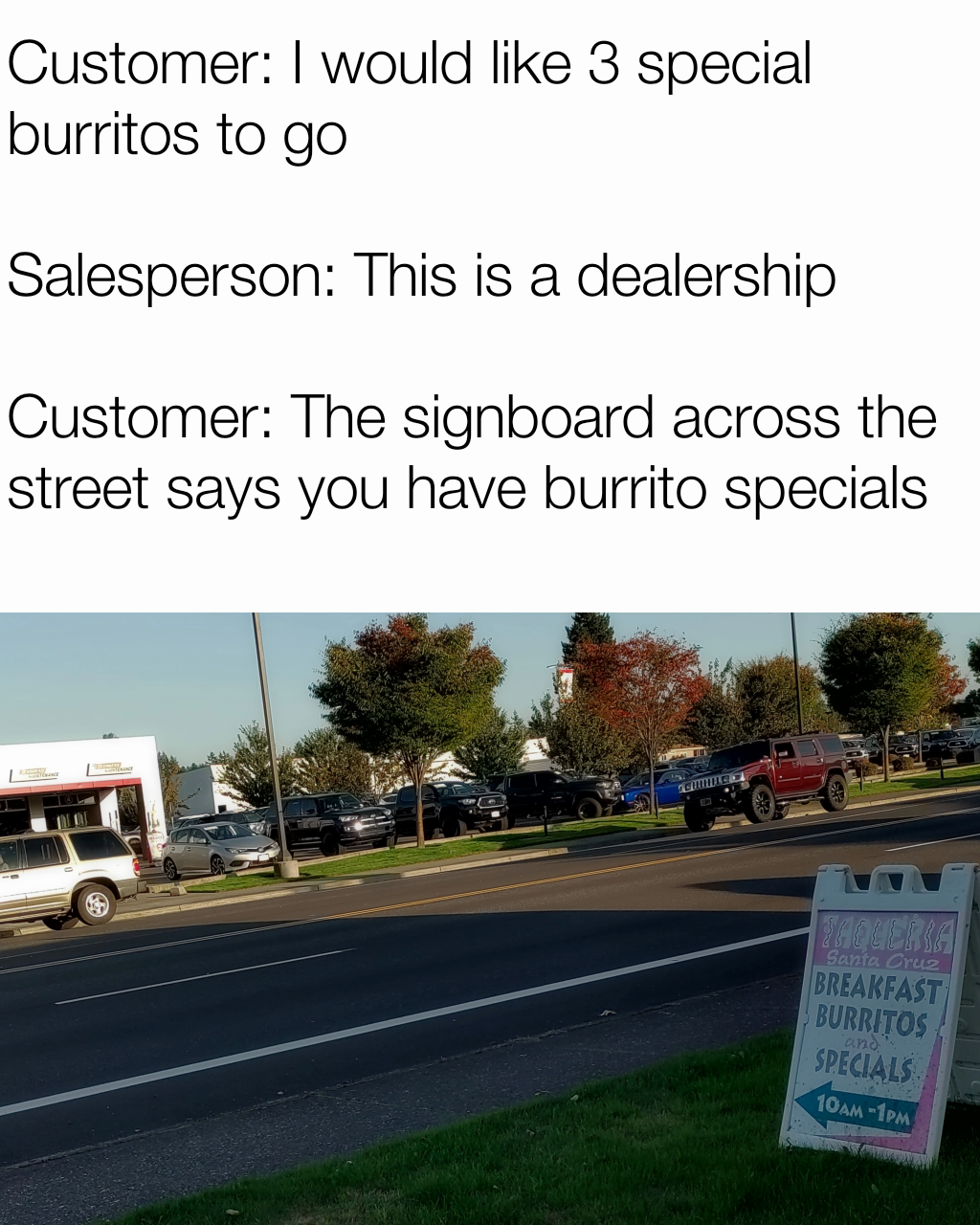 Customer: I would like 3 special burritos to go

Salesperson: This is a dealership

Customer: The signboard across the street says you have burrito specials
 Common Sense: In great demand but short supply