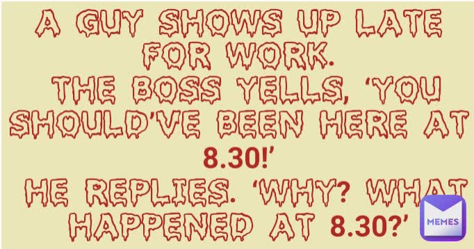 A GUY SHOWS UP LATE FOR WORK.
 THE BOSS YELLS, ‘YOU SHOULD’VE BEEN HERE AT 8.30!’
 HE REPLIES. ‘WHY? WHAT HAPPENED AT 8.30?’