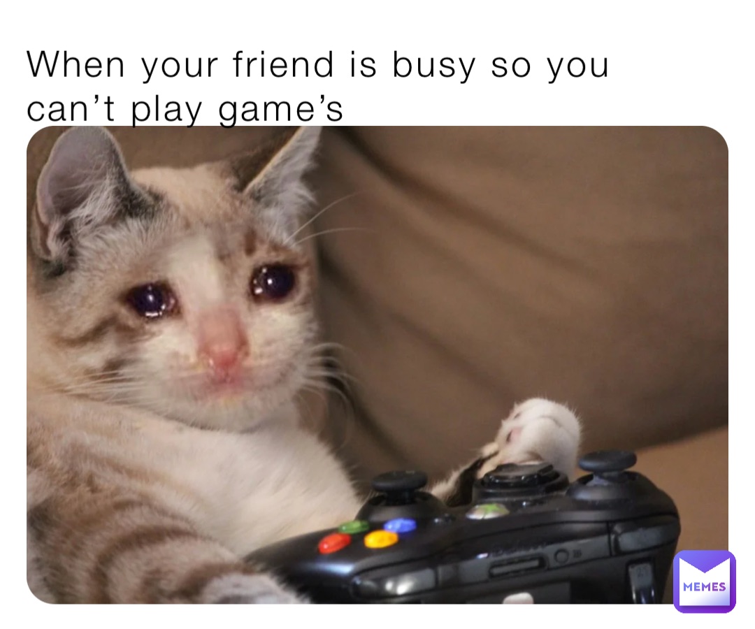 When your friend is busy so you can’t play game’s