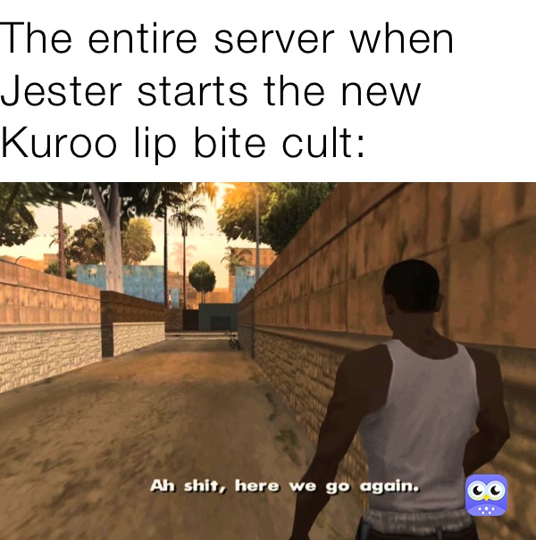 The entire server when Jester starts the new Kuroo lip bite cult: