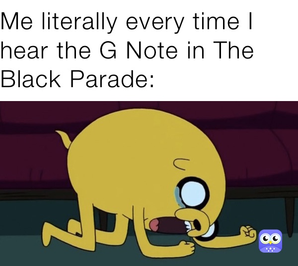 Me literally every time I hear the G Note in The Black Parade: