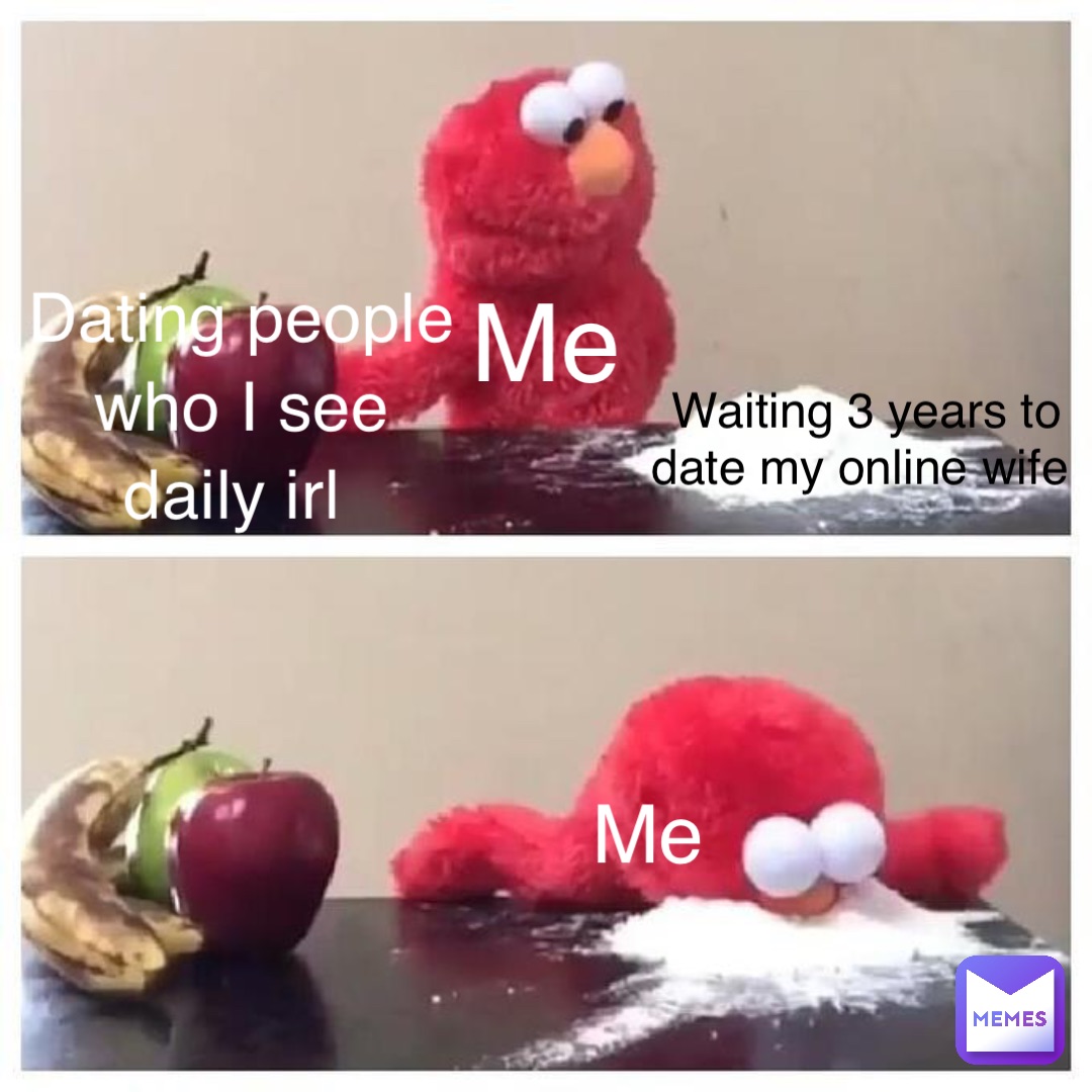 Me Dating people 
who I see 
daily irl Waiting 3 years to 
date my online wife Me