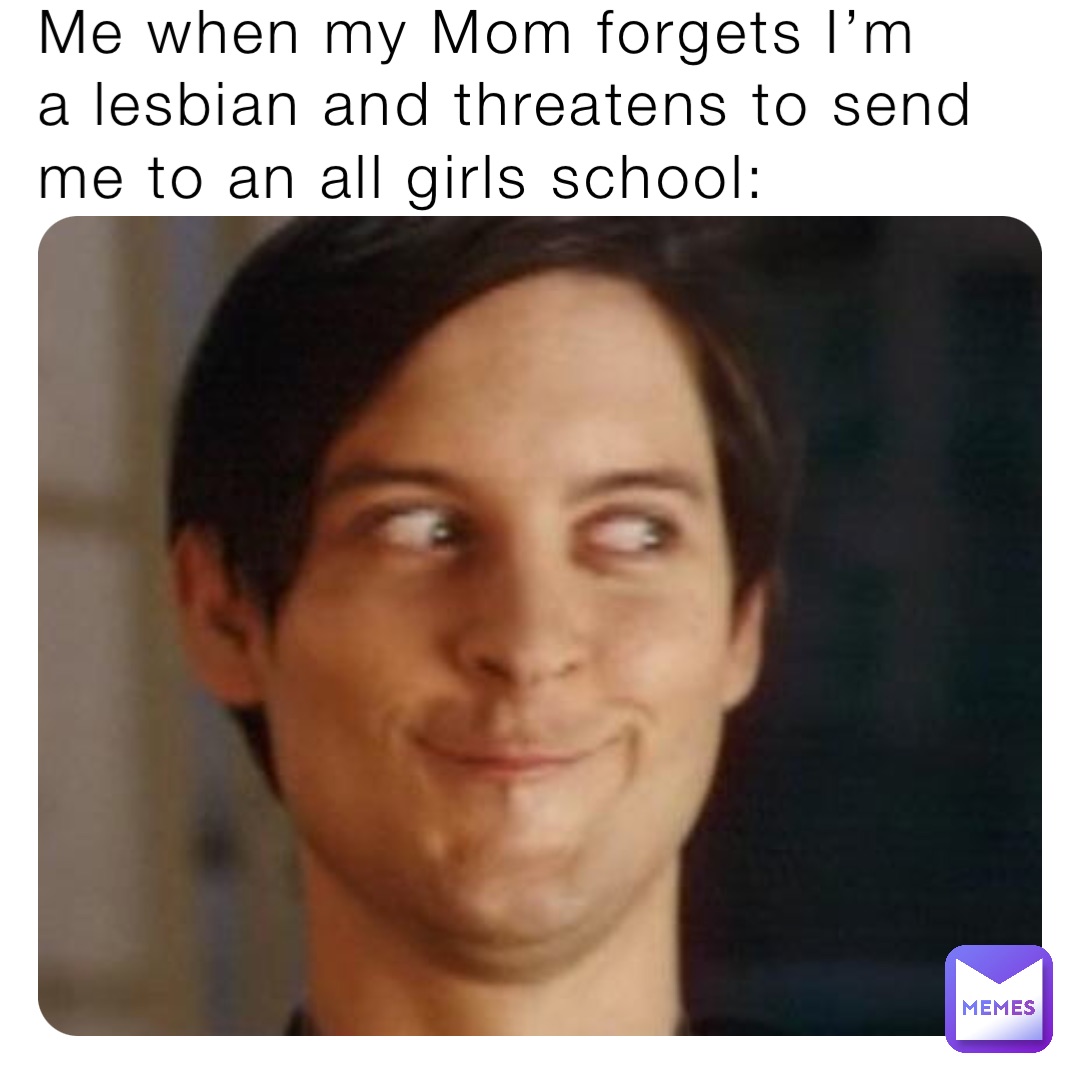Me when my Mom forgets I’m 
a lesbian and threatens to send me to an all girls school: