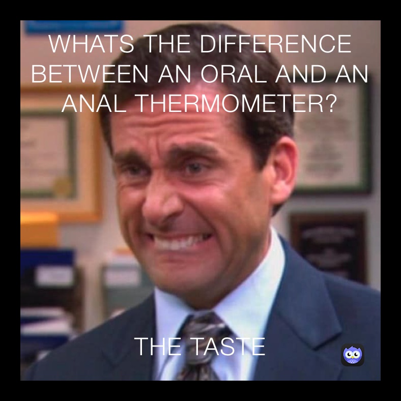 WHATS THE DIFFERENCE BETWEEN AN ORAL AND AN ANAL THERMOMETER?  THE TASTE