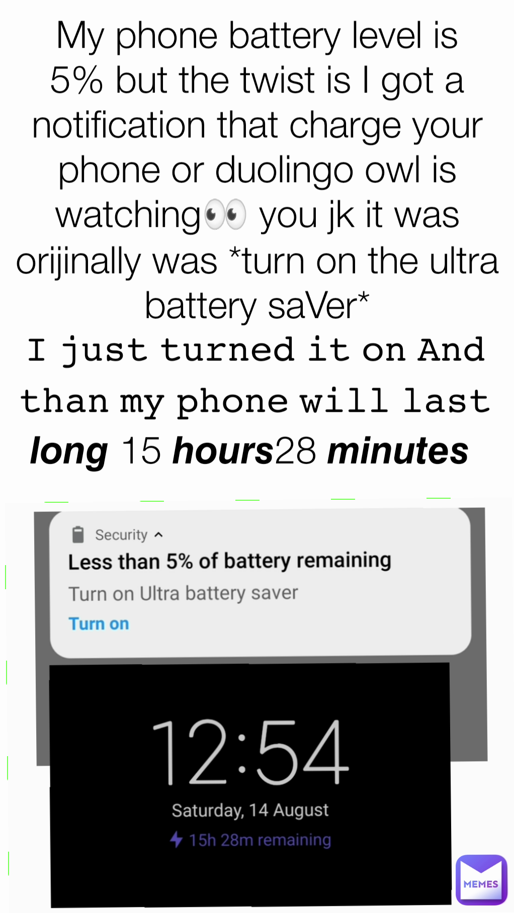 My phone battery level is 5% but the twist is I got a notification that charge your phone or duolingo owl is watching👀 you jk it was orijinally was *turn on the ultra battery saVer* 𝙸 𝚓𝚞𝚜𝚝 𝚝𝚞𝚛𝚗𝚎𝚍 𝚒𝚝 𝚘𝚗 𝙰𝚗𝚍 𝚝𝚑𝚊𝚗 𝚖𝚢 𝚙𝚑𝚘𝚗𝚎 𝚠𝚒𝚕𝚕 𝚕𝚊𝚜𝚝 𝙡𝙤𝙣𝙜 15 𝙝𝙤𝙪𝙧𝙨28 𝙢𝙞𝙣𝙪𝙩𝙚𝙨 