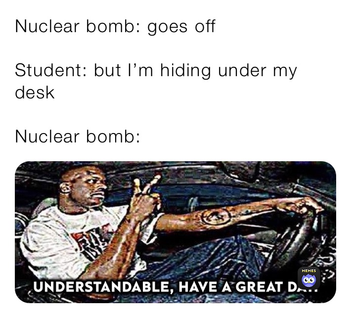 Nuclear bomb: goes off

Student: but I’m hiding under my desk

Nuclear bomb: