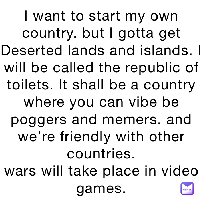 I want to start my own country. but I gotta get Deserted lands and islands. I will be called the republic of toilets. It shall be a country where you can vibe be poggers and memers. and we’re friendly with other countries.
wars will take place in video games.