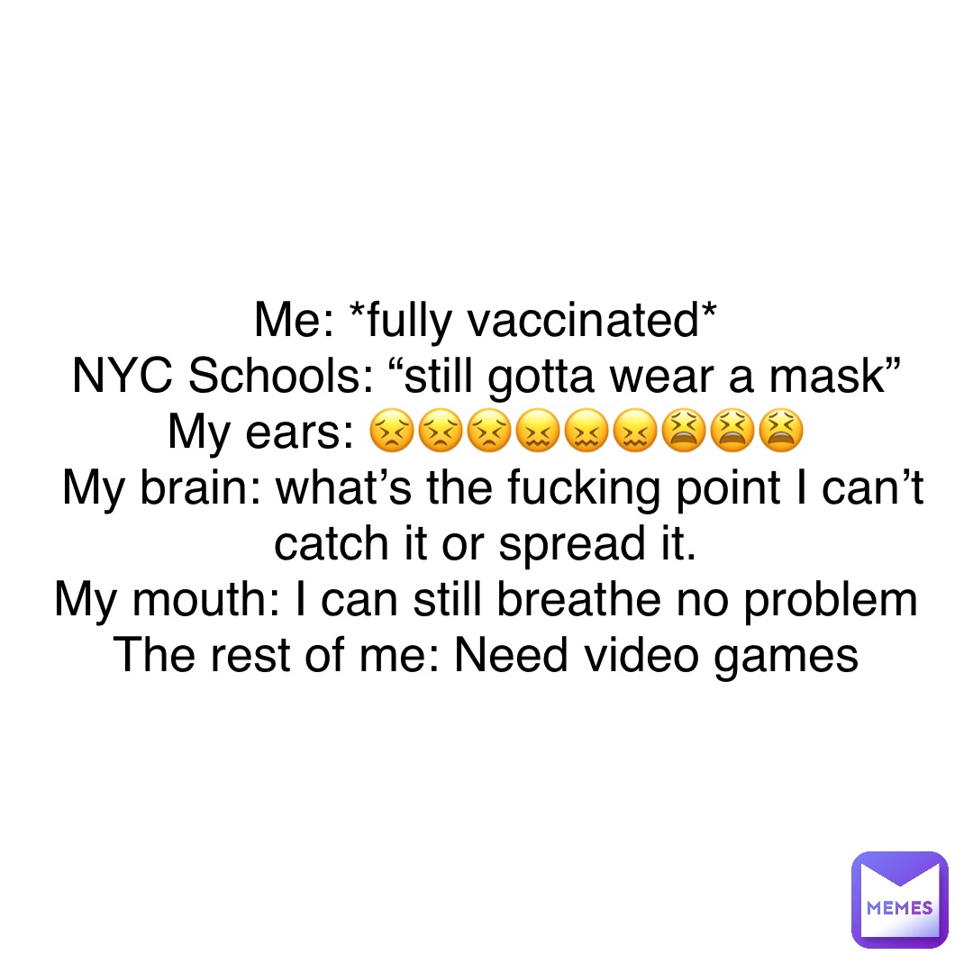 Text Only Me: *fully vaccinated*
NYC Schools: “still gotta wear a mask”
My ears: 😣😣😣😖😖😖😫😫😫
My brain: what’s the fucking point I can’t catch it or spread it.
My mouth: I can still breathe no problem
The rest of me: Need video games