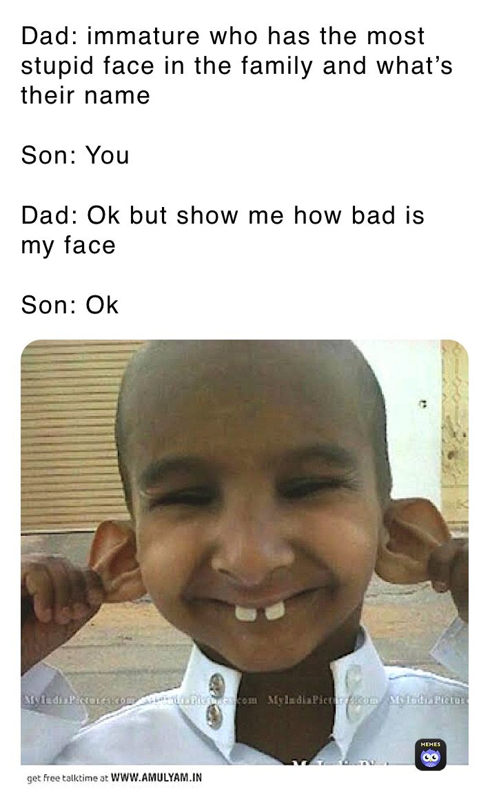 Dad: immature who has the most stupid face in the family and what’s their name 

Son: You 

Dad: Ok but show me how bad is my face 

Son: Ok