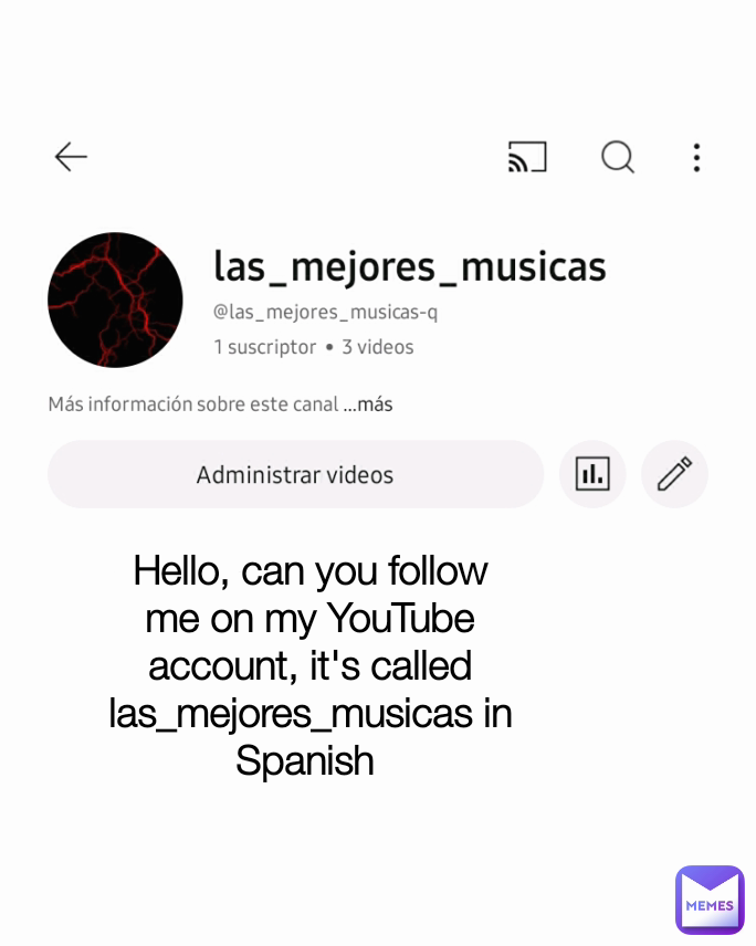 hola me pueden seguir en mi cuenta de YouTube se llama las_mejores_musicas Hello, can you follow me on my YouTube account, it's called las_mejores_musicas in Spanish  Type Text