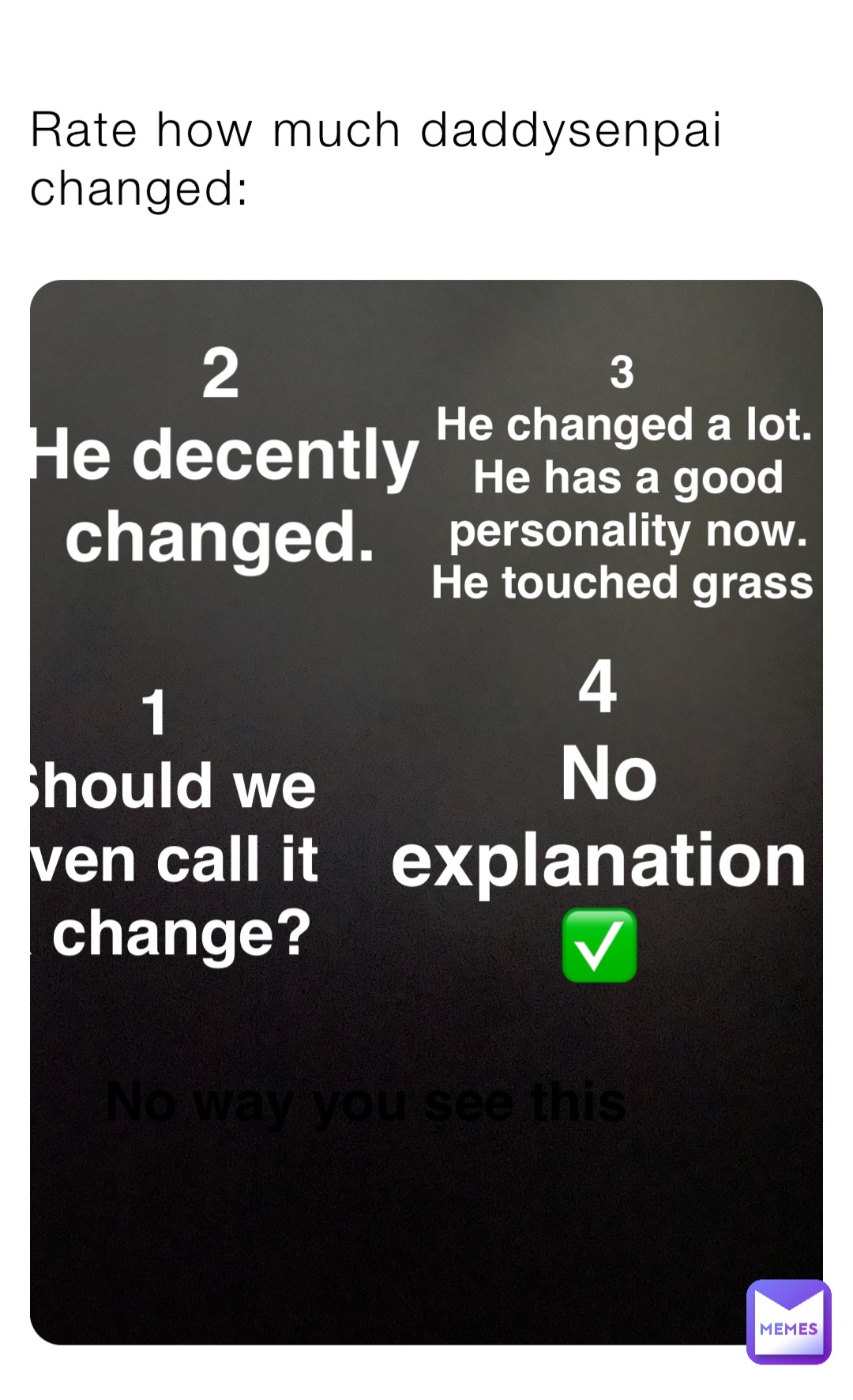 1
Should we even call it a change? Rate how much daddysenpai changed: 2
He decently changed. 3
He changed a lot. He has a good personality now. He touched grass 4
No explanation ✅ No way you see this