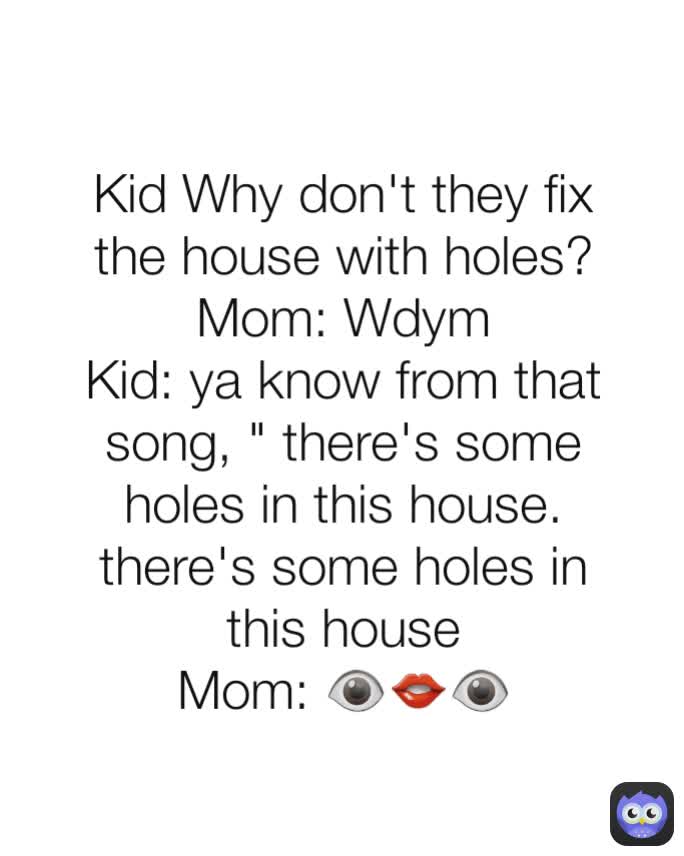 Kid Why don't they fix the house with holes?
Mom: Wdym
Kid: ya know from that song, " there's some holes in this house. there's some holes in this house
Mom: 👁👄👁