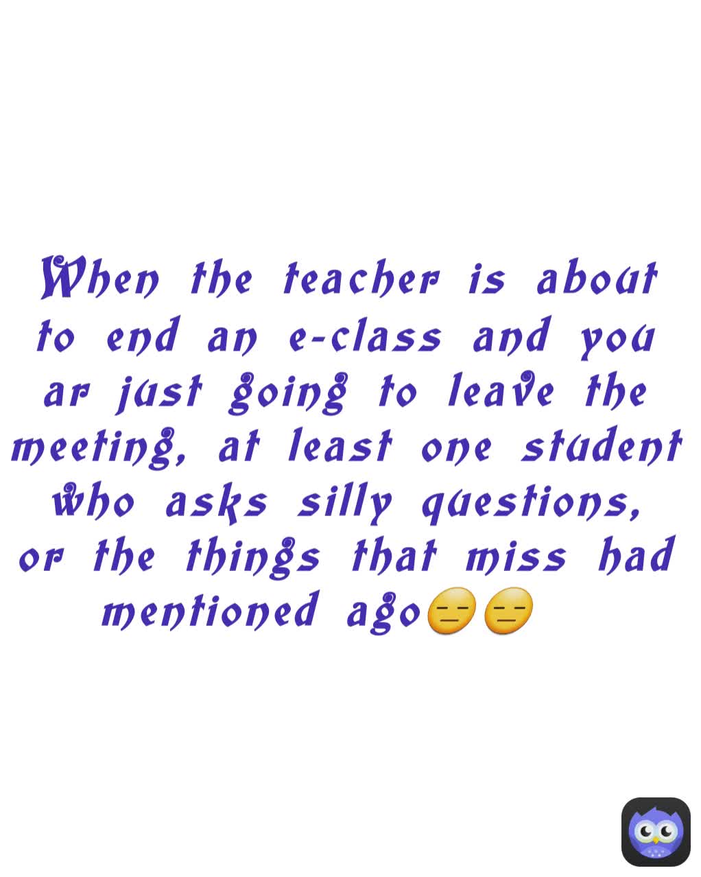 When the teacher is about to end an e-class and you ar just going to leave the meeting, at least one student who asks silly questions, or the things that miss had mentioned ago😑😑