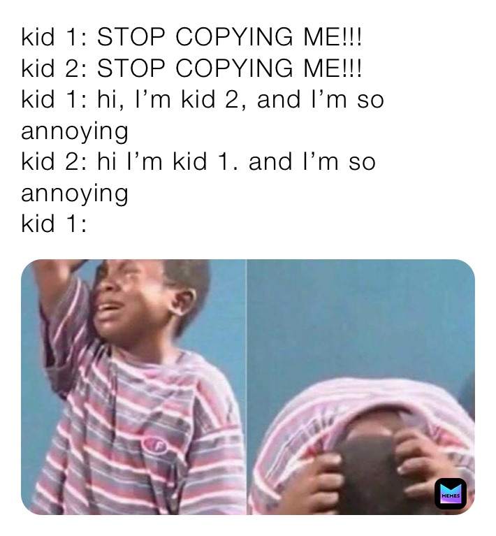 kid 1: STOP COPYING ME!!!
kid 2: STOP COPYING ME!!!
kid 1: hi, I’m kid 2, and I’m so annoying
kid 2: hi I’m kid 1. and I’m so annoying
kid 1: