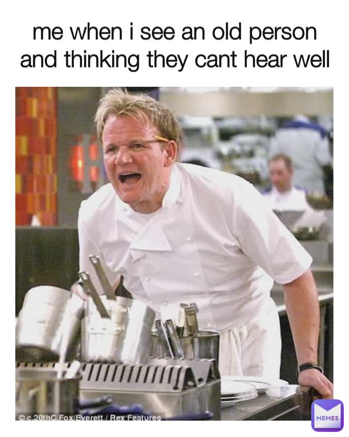 me when i see an old person and thinking they cant hear well