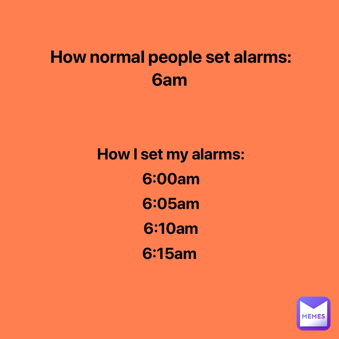 How normal people set alarms: 
6am How I set my alarms: 
6:00am 
6:05am 
6:10am 
6:15am
