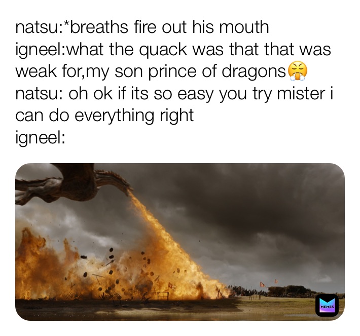 natsu:*breaths fire out his mouth
igneel:what the quack was that that was weak for,my son prince of dragons😤
natsu: oh ok if its so easy you try mister i can do everything right 
igneel: