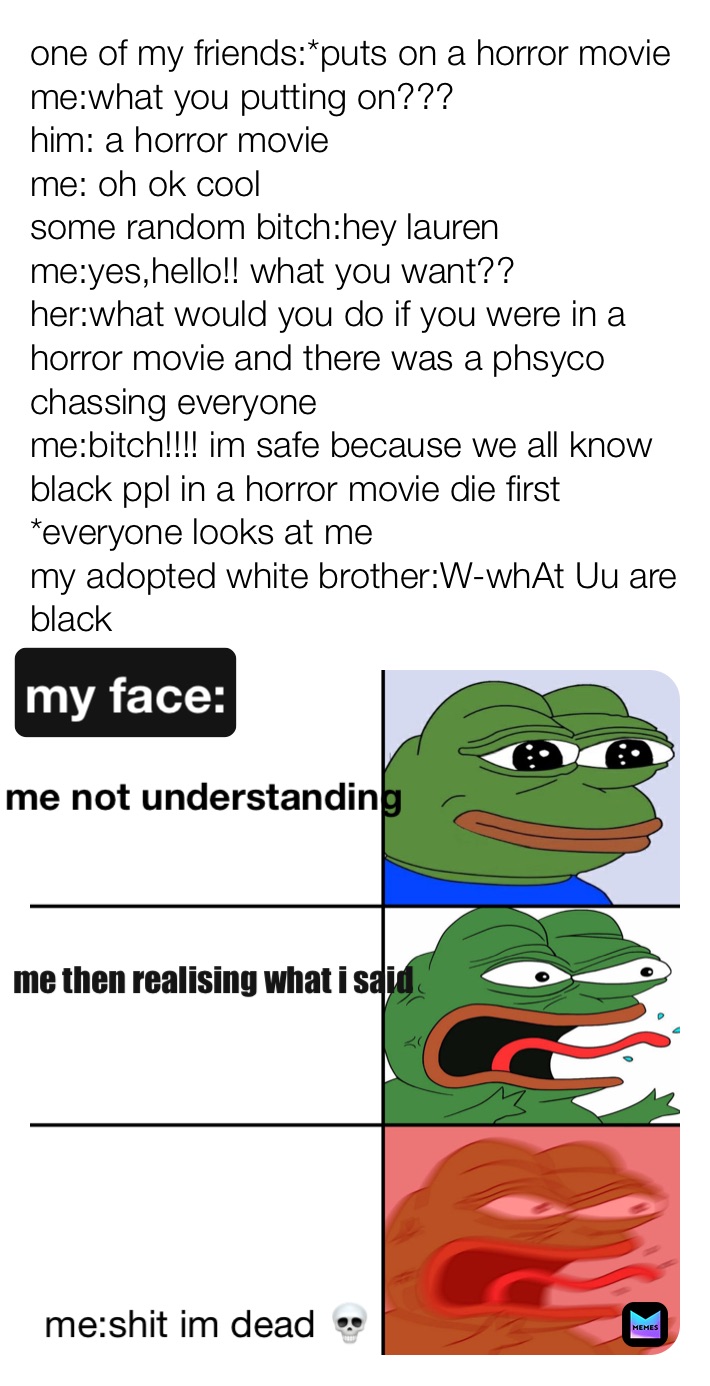 one of my friends:*puts on a horror movie
me:what you putting on???
him: a horror movie 
me: oh ok cool 
some random bitch:hey lauren 
me:yes,hello!! what you want??
her:what would you do if you were in a horror movie and there was a phsyco chassing everyone 
me:bitch!!!! im safe because we all know black ppl in a horror movie die first 
*everyone looks at me
my adopted white brother:W-whAt Uu are black  my face: me not understanding me then realising what i said me:shit im dead 💀