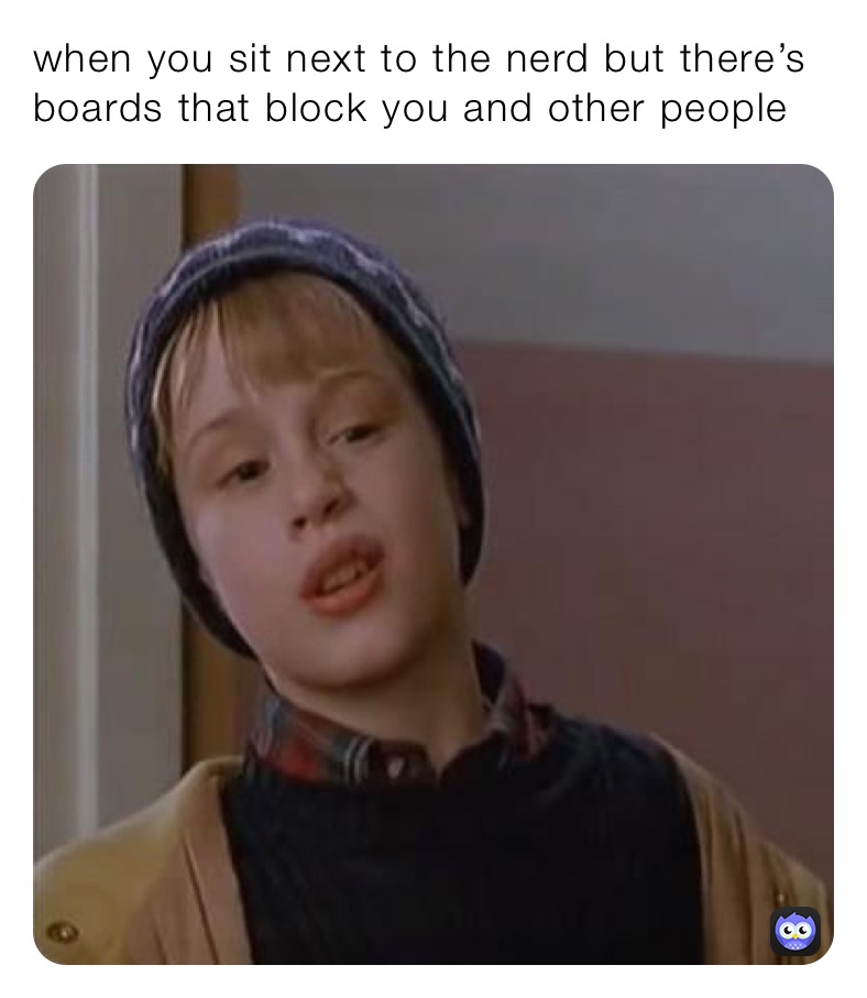 when you sit next to the nerd but there’s boards that block you and other people