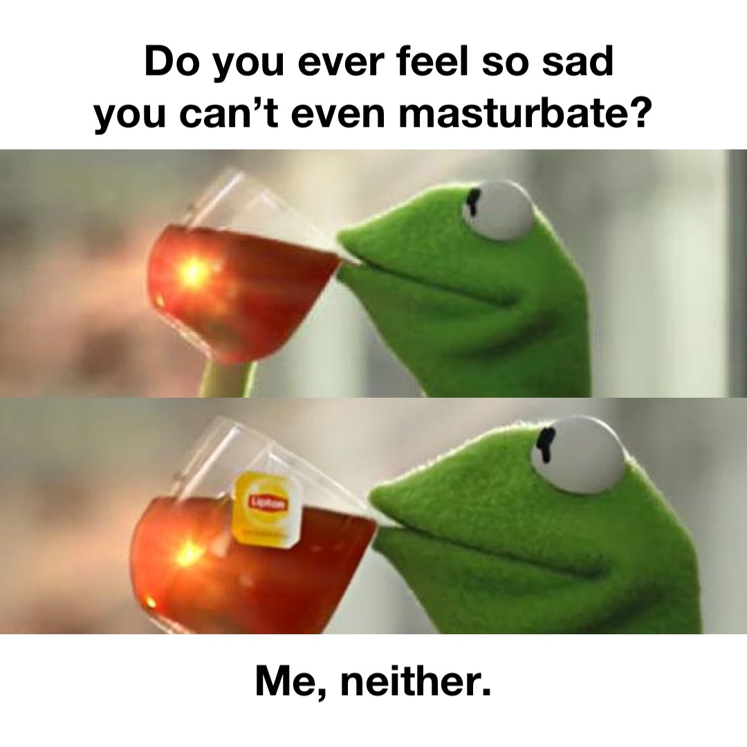 Do you ever feel so sad 
you can’t even masturbate? Me, neither.