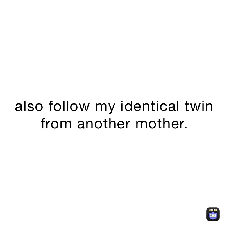 also follow my identical twin from another mother.