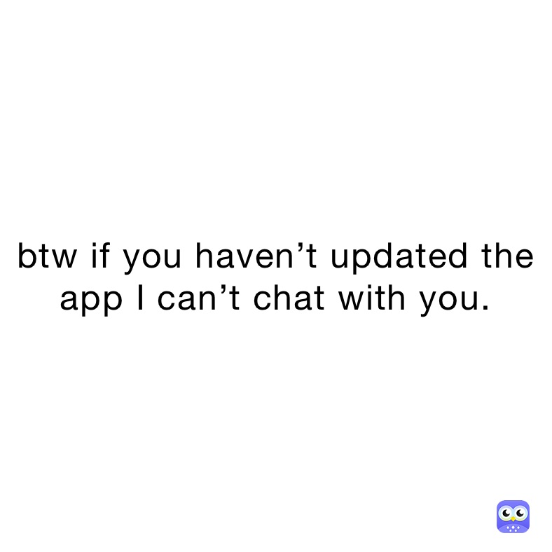 btw if you haven’t updated the app I can’t chat with you.