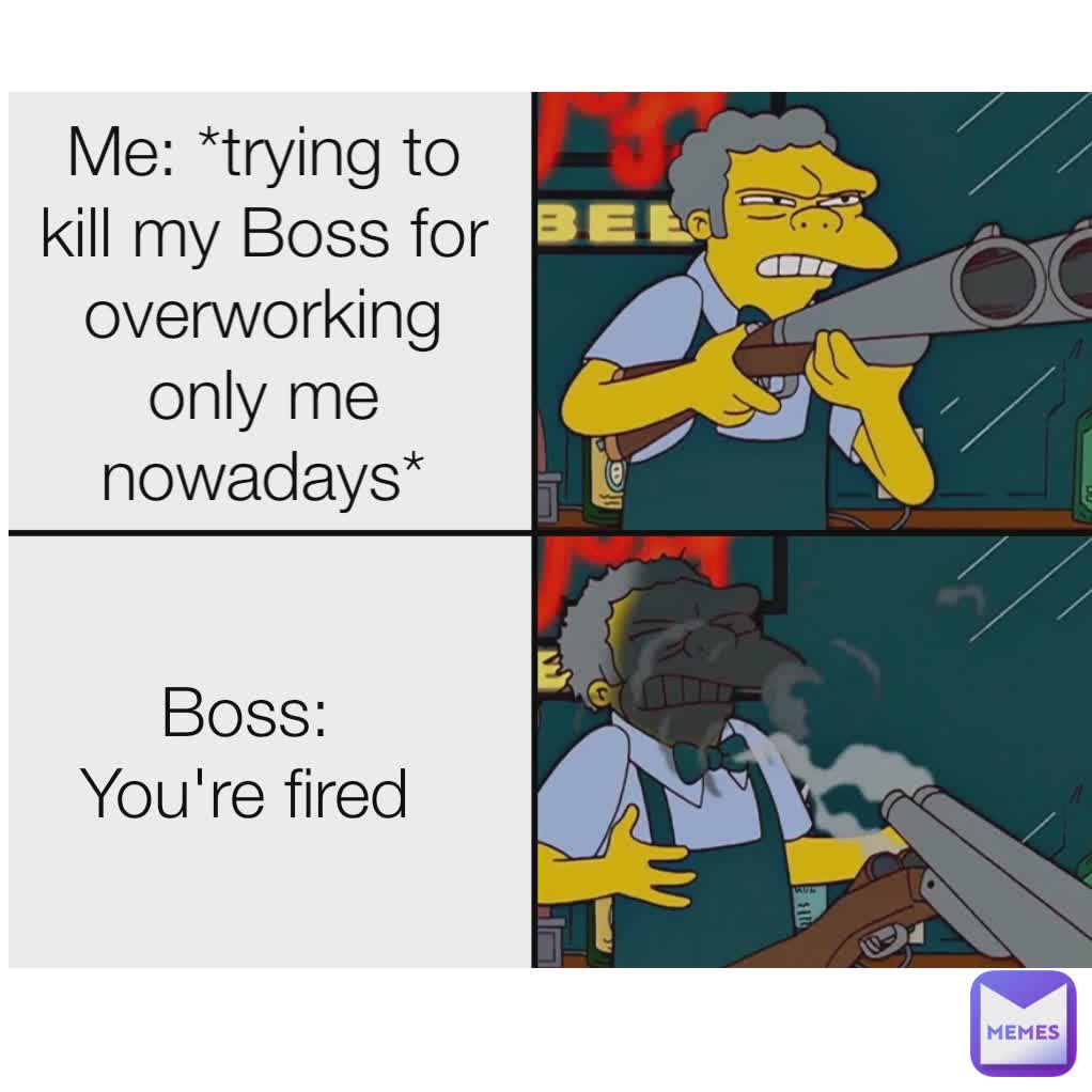 Me: *trying to kill my Boss for overworking only me nowadays* Boss: You're fired