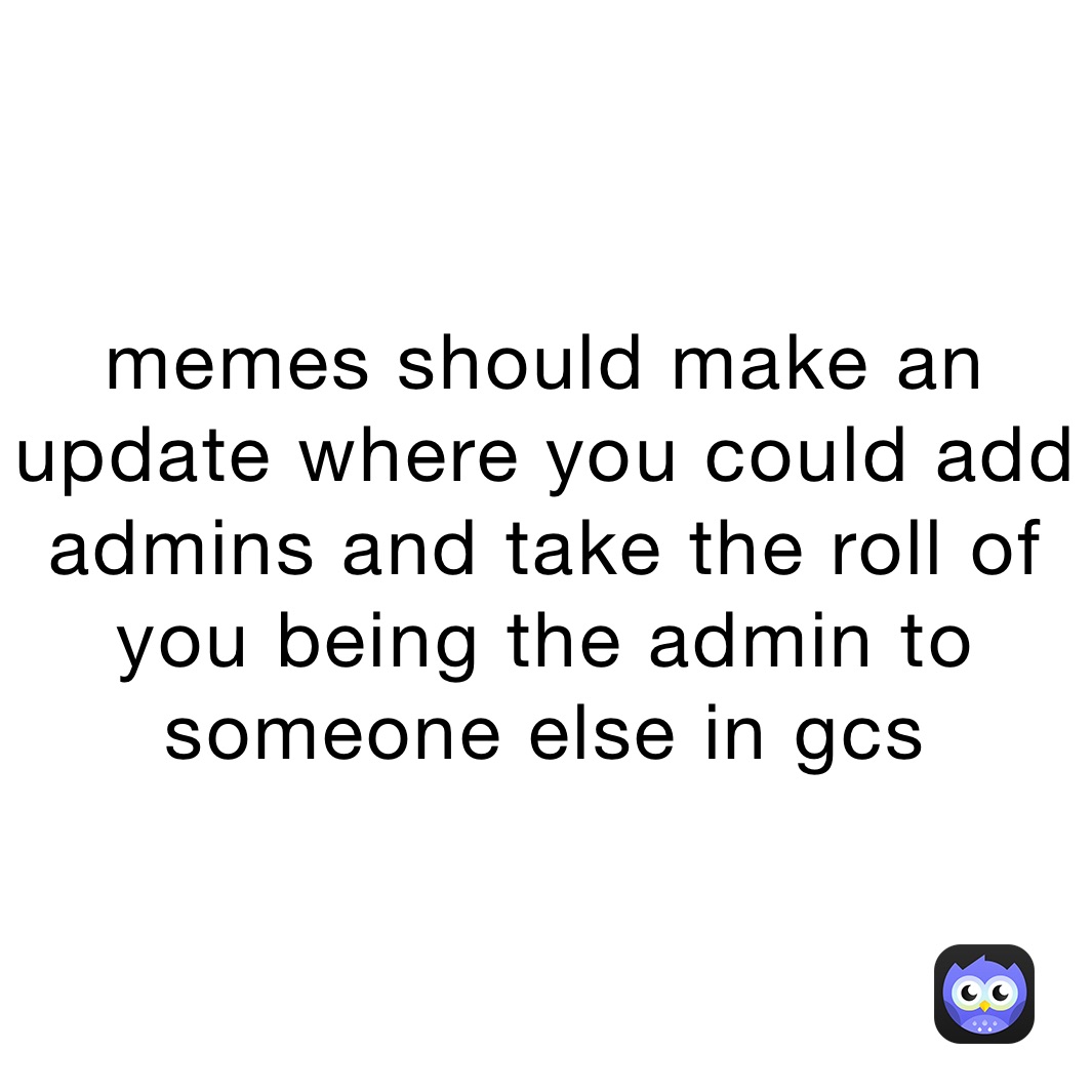 memes should make an update where you could add admins and take the roll of you being the admin to someone else in gcs