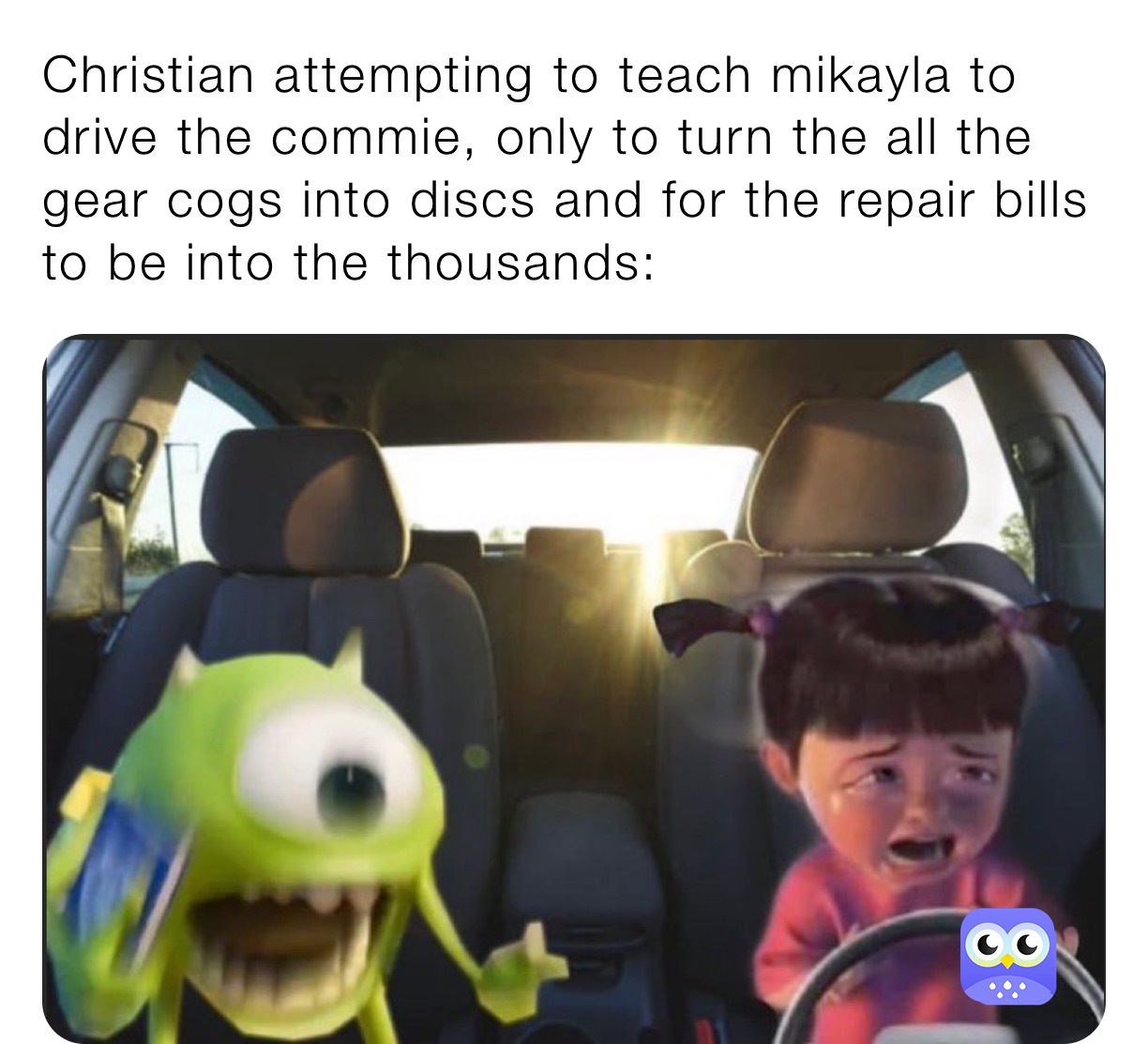 Christian attempting to teach mikayla to drive the commie, only to turn the all the gear cogs into discs and for the repair bills to be into the thousands: