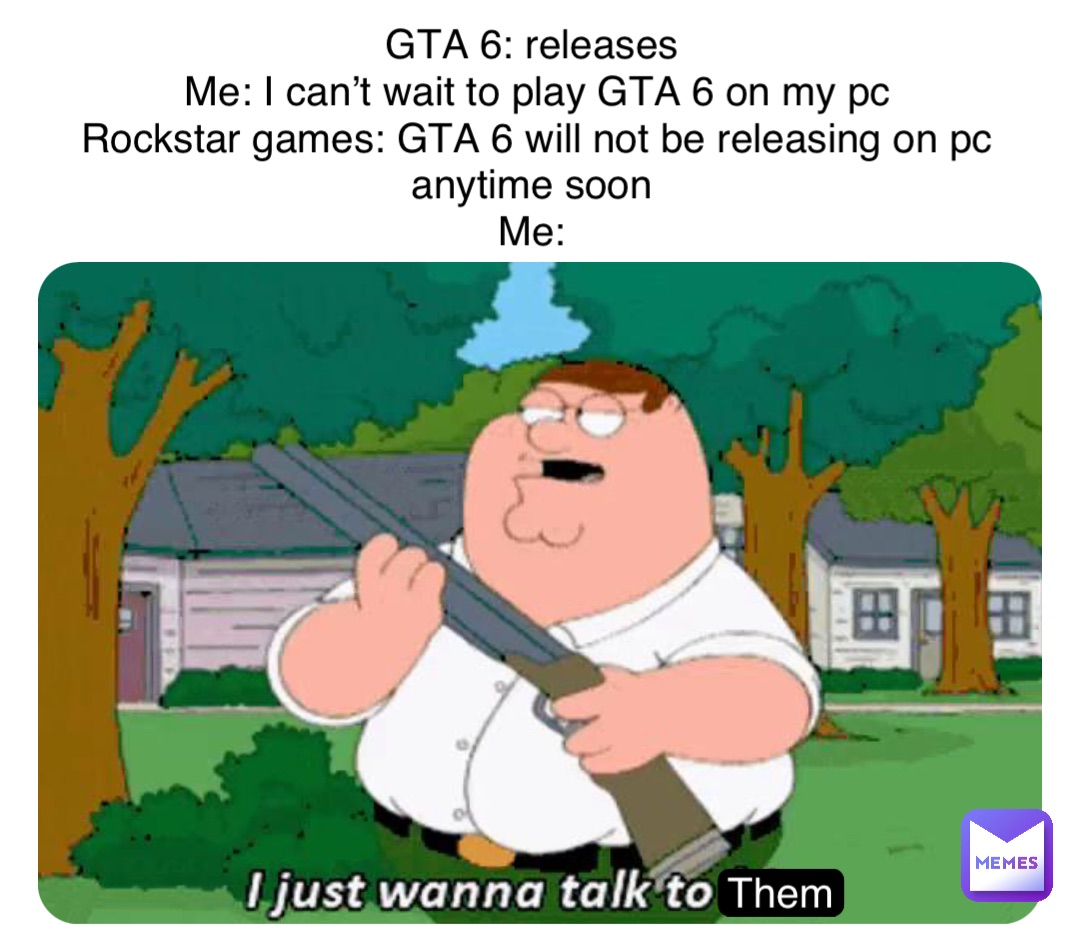 Them GTA 6: releases
Me: I can’t wait to play GTA 6 on my pc 
Rockstar games: GTA 6 will not be releasing on pc anytime soon
Me: