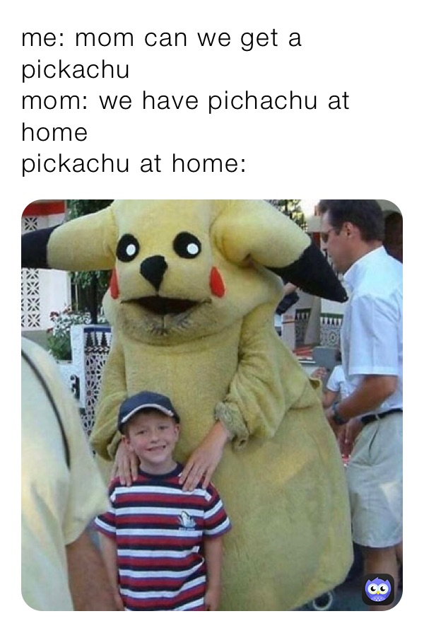 me: mom can we get a pickachu 
mom: we have pichachu at home
pickachu at home: