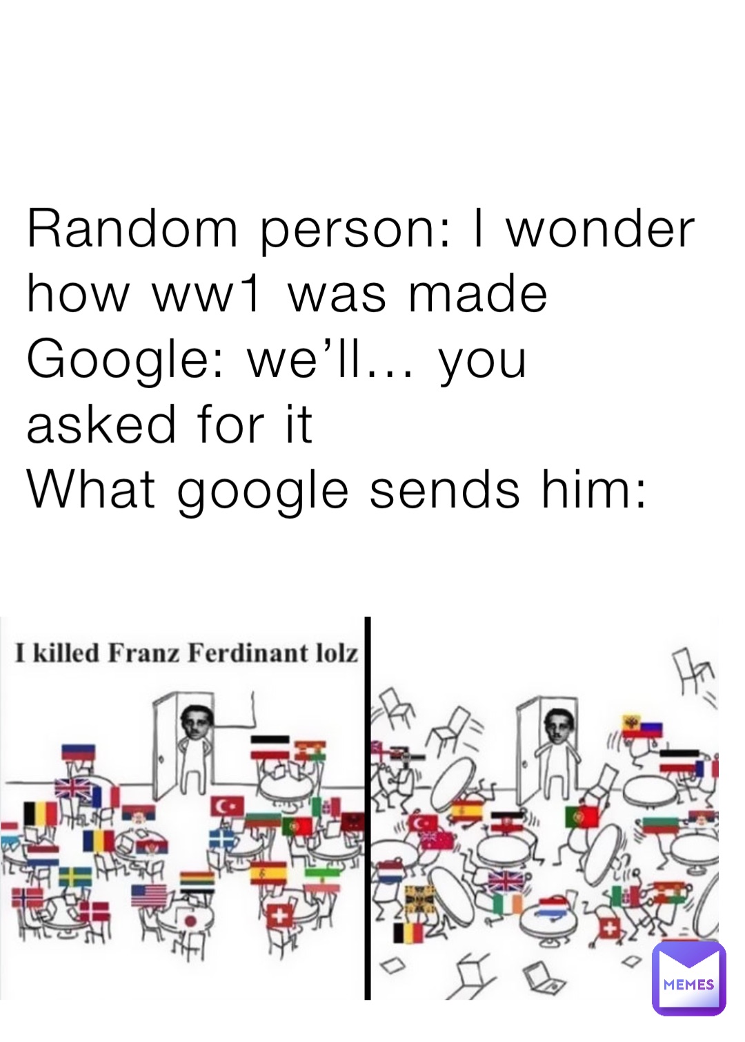 Random person: I wonder how ww1 was made
Google: we’ll… you asked for it
What google sends him: