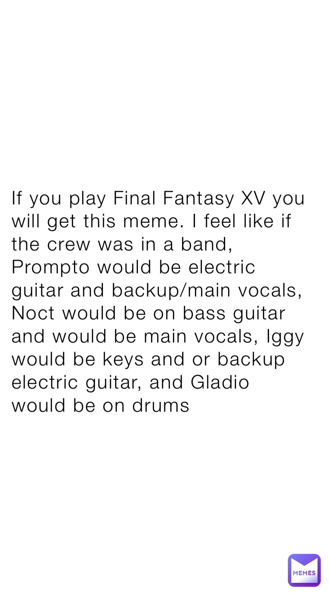 If you play Final Fantasy XV you will get this meme. I feel like if the crew was in a band, Prompto would be electric guitar and backup/main vocals, Noct would be on bass guitar and would be main vocals, Iggy would be keys and or backup electric guitar, and Gladio would be on drums