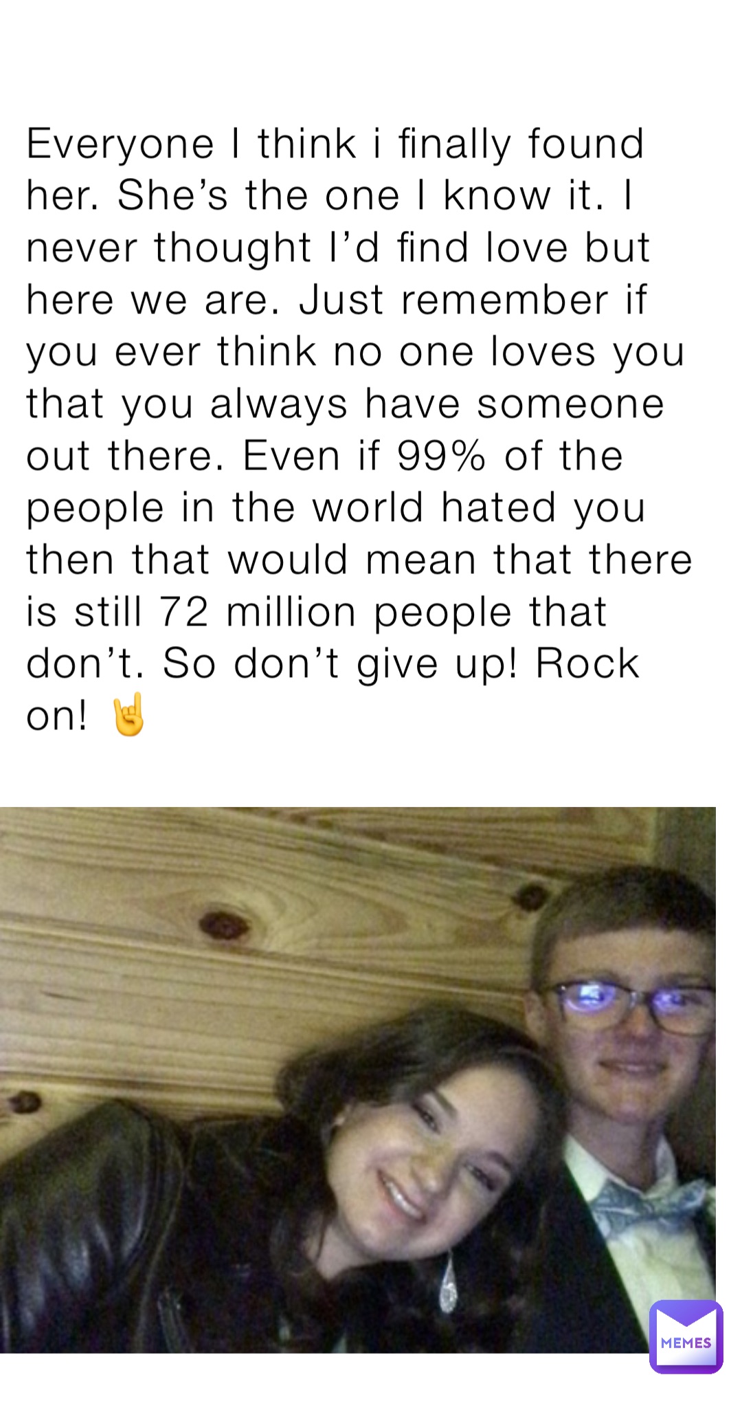 Everyone I think i finally found her. She’s the one I know it. I never thought I’d find love but here we are. Just remember if you ever think no one loves you that you always have someone out there. Even if 99% of the people in the world hated you then that would mean that there is still 72 million people that don’t. So don’t give up! Rock on! 🤘