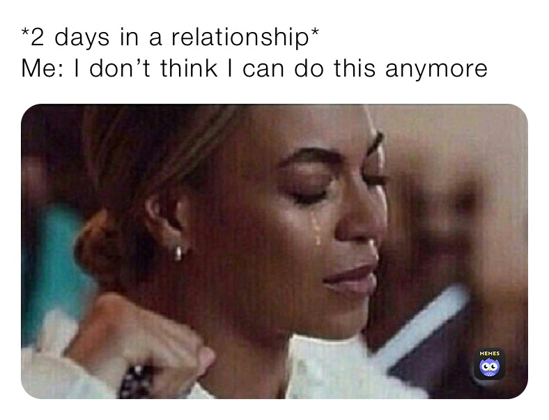 *2 days in a relationship*
Me: I don’t think I can do this anymore