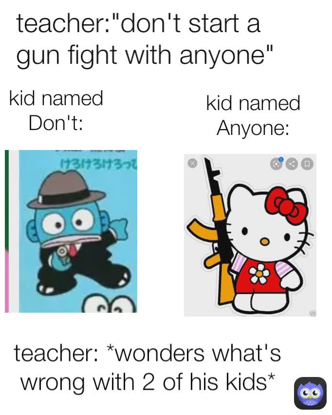 kid named Don't: kid named Anyone: teacher: *wonders what's wrong with 2 of his kids* teacher:"don't start a gun fight with anyone"