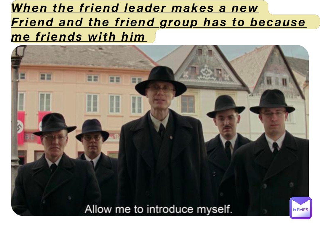 When the friend leader makes a new
Friend and the friend group has to because me friends with him