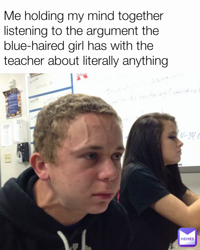 Me holding my mind together listening to the argument the blue-haired girl has with the teacher about literally anything